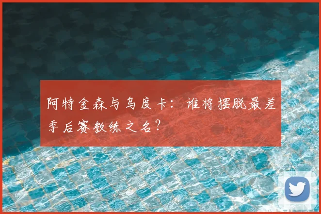 阿特金森与乌度卡:谁将摆脱最差季后赛教练之名?