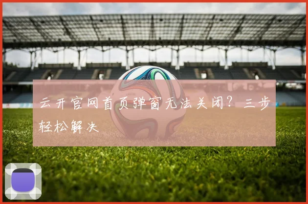 云开官网首页弹窗无法关闭?三步轻松解决