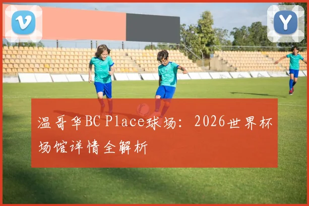 温哥华BC Place球场:2026世界杯场馆详情全解析